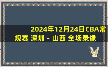 2024年12月24日CBA常规赛 深圳 - 山西 全场录像